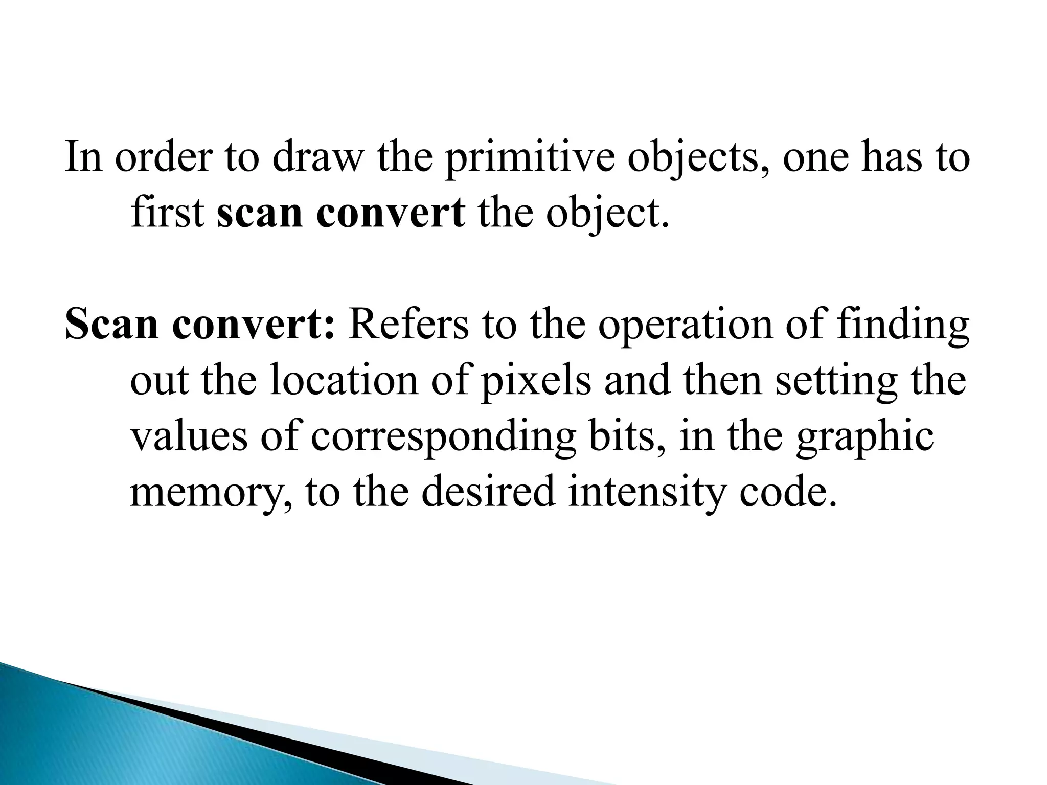 In order to draw the primitive objects, one has to
    first scan convert the object.

Scan convert: Refers to the operation of finding
   out the location of pixels and then setting the
   values of corresponding bits, in the graphic
   memory, to the desired intensity code.
 