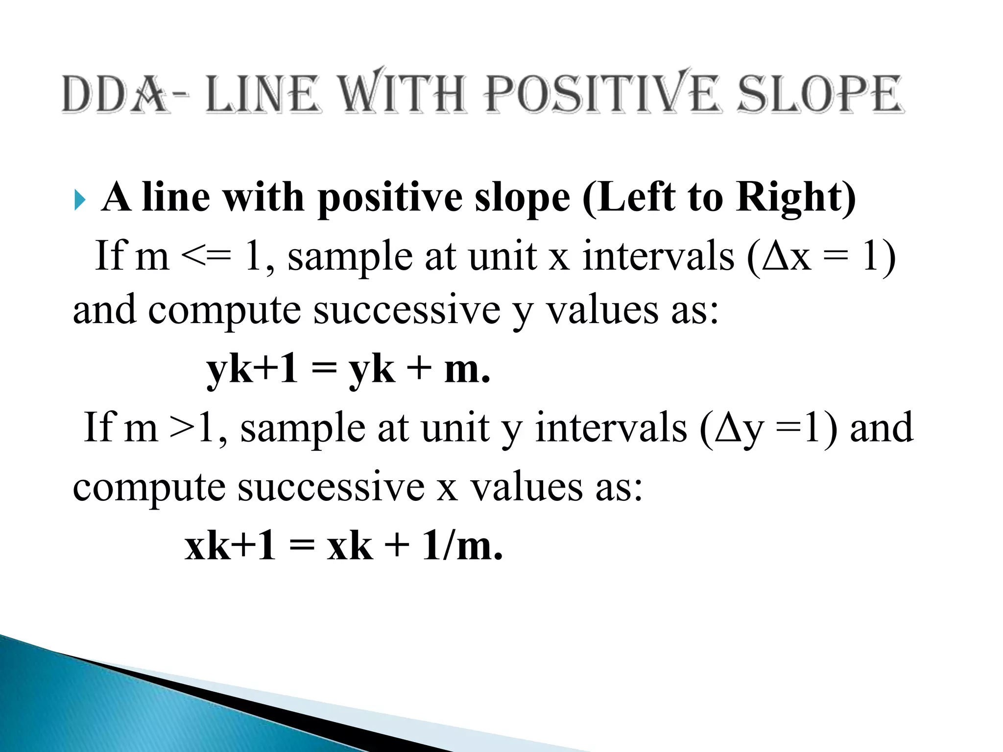  A line with positive slope (Left to Right)
  If m <= 1, sample at unit x intervals (Δx = 1)
and compute successive y values as:
        yk+1 = yk + m.
 If m >1, sample at unit y intervals (Δy =1) and
compute successive x values as:
       xk+1 = xk + 1/m.
 