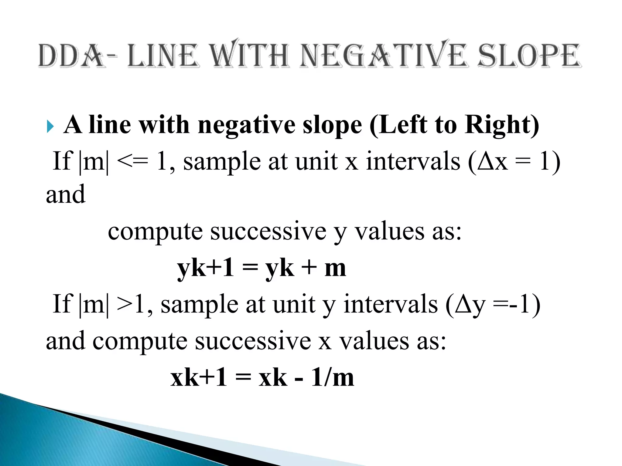  A line with negative slope (Left to Right)
 If |m| <= 1, sample at unit x intervals (Δx = 1)
and
       compute successive y values as:
              yk+1 = yk + m
 If |m| >1, sample at unit y intervals (Δy =-1)
and compute successive x values as:
             xk+1 = xk - 1/m
 
