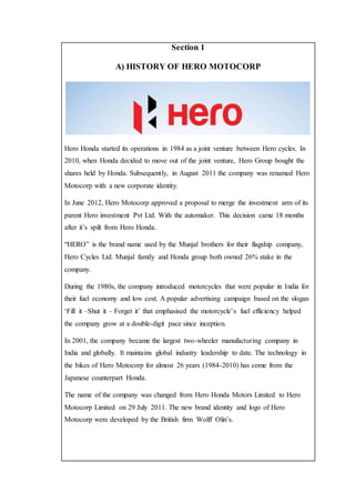Section 1
A) HISTORY OF HERO MOTOCORP
Hero Honda started its operations in 1984 as a joint venture between Hero cycles. In
2010, when Honda decided to move out of the joint venture, Hero Group bought the
shares held by Honda. Subsequently, in August 2011 the company was renamed Hero
Motocorp with a new corporate identity.
In June 2012, Hero Motocorp approved a proposal to merge the investment arm of its
parent Hero investment Pvt Ltd. With the automaker. This decision came 18 months
after it’s spilt from Hero Honda.
“HERO” is the brand name used by the Munjal brothers for their flagship company,
Hero Cycles Ltd. Munjal family and Honda group both owned 26% stake in the
company.
During the 1980s, the company introduced motorcycles that were popular in India for
their fuel economy and low cost. A popular advertising campaign based on the slogan
‘Fill it –Shut it – Forget it’ that emphasised the motorcycle’s fuel efficiency helped
the company grow at a double-digit pace since inception.
In 2001, the company became the largest two-wheeler manufacturing company in
India and globally. It maintains global industry leadership to date. The technology in
the bikes of Hero Motocorp for almost 26 years (1984-2010) has come from the
Japanese counterpart Honda.
The name of the company was changed from Hero Honda Motors Limited to Hero
Motocorp Limited on 29 July 2011. The new brand identity and logo of Hero
Motocorp were developed by the British firm Wolff Olin’s.
 