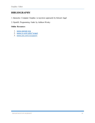 Graphics Editor
DEPARTMENT OF CSE,BNMIT 26
BIBLIOGRAPHY
1. Interactive Computer Graphics (a top down approach) by Edward Angel
2. OpenGL Programming Guide by Addison-Wesley
Online Resources
1. www.opengl.org
2. www.cs.unm.edu/~angel
3. www.aw.com/cssupport
 