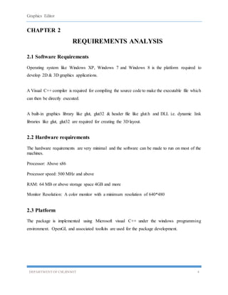 Graphics Editor
DEPARTMENT OF CSE,BNMIT 4
CHAPTER 2
REQUIREMENTS ANALYSIS
2.1 Software Requirements
Operating system like Windows XP, Windows 7 and Windows 8 is the platform required to
develop 2D & 3D graphics applications.
A Visual C++ compiler is required for compiling the source code to make the executable file which
can then be directly executed.
A built-in graphics library like glut, glut32 & header file like glut.h and DLL i.e. dynamic link
libraries like glut, glut32 are required for creating the 3D layout.
2.2 Hardware requirements
The hardware requirements are very minimal and the software can be made to run on most of the
machines.
Processor: Above x86
Processor speed: 500 MHz and above
RAM: 64 MB or above storage space 4GB and more
Monitor Resolution: A color monitor with a minimum resolution of 640*480
2.3 Platform
The package is implemented using Microsoft visual C++ under the windows programming
environment. OpenGL and associated toolkits are used for the package development.
 