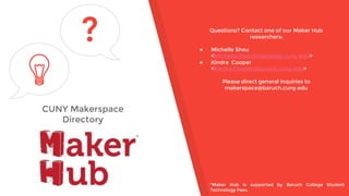 CUNY Makerspace
Directory
? Questions? Contact one of our Maker Hub
researchers:
● Michelle Sheu
<Michelle.Sheu@macaulay.cuny.edu>
● Kindra Cooper
<Kindra.Cooper@baruch.cuny.edu>
Please direct general inquiries to
makerspace@baruch.cuny.edu
*Maker Hub is supported by Baruch College Student
Technology Fees.
 