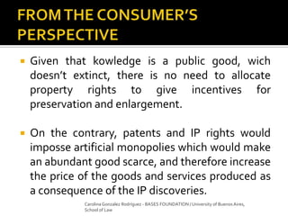  Given that kowledge is a public good, wich
doesn’t extinct, there is no need to allocate
property rights to give incentives for
preservation and enlargement.
 On the contrary, patents and IP rights would
imposse artificial monopolies which would make
an abundant good scarce, and therefore increase
the price of the goods and services produced as
a consequence of the IP discoveries.
Carolina Gonzalez Rodríguez - BASES FOUNDATION / University of Buenos Aires,
School of Law
 