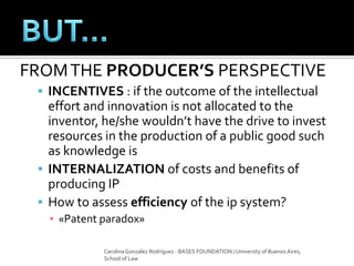 FROMTHE PRODUCER’S PERSPECTIVE
 INCENTIVES : if the outcome of the intellectual
effort and innovation is not allocated to the
inventor, he/she wouldn’t have the drive to invest
resources in the production of a public good such
as knowledge is
 INTERNALIZATION of costs and benefits of
producing IP
 How to assess efficiency of the ip system?
▪ «Patent paradox»
Carolina Gonzalez Rodríguez - BASES FOUNDATION / University of Buenos Aires,
School of Law
 