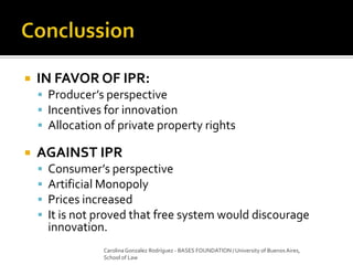  IN FAVOR OF IPR:
 Producer’s perspective
 Incentives for innovation
 Allocation of private property rights
 AGAINST IPR
 Consumer’s perspective
 Artificial Monopoly
 Prices increased
 It is not proved that free system would discourage
innovation.
Carolina Gonzalez Rodríguez - BASES FOUNDATION / University of Buenos Aires,
School of Law
 