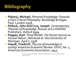  Polanyi, Michael. Personal Knowledge:Towards
a Post-Critical Philosophy. Routledge & Kegan
Paul. London 1958.
 Pollock, John and Cruz, Joseph. Contemporary
Theories of Knowledge. Rowan and Littlefield
Publishers. Oxford 1999.
 Popper, Karl: ThreeWorlds.TheTanner lecture on
HumanValues. Delivered at the University of
Michigan. April 7, 1978
 Hayek, Friedrich. The use of knowledge in
society. American Economic Review. XXXV, No. 4.
American Economic Association, 1945
Carolina Gonzalez Rodríguez - BASES FOUNDATION / University of Buenos Aires,
School of Law
 