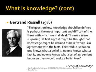  Bertrand Russell (1976)
“The question how knowledge should be defined
is perhaps the most important and difficult of the
three with which we shall deal.This may seem
surprising: at first sight it might be thought that
knowledge might be defined as belief which is in
agreement with the facts.The trouble is that no
one knows what a belief is, no one knows what a
fact is, and no one knows what sort of agreement
between them would make a belief true”
Theory of KnowledgeCarolina Gonzalez Rodríguez - BASES FOUNDATION / University of Buenos Aires,
School of Law
 