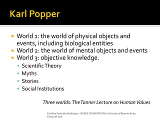  World 1: the world of physical objects and
events, including biological entities
 World 2: the world of mental objects and events
 World 3: objective knowledge.
 ScientificTheory
 Myths
 Stories
 Social Institutions
Three worlds.TheTanner Lecture on HumanValues
Carolina Gonzalez Rodríguez - BASES FOUNDATION / University of Buenos Aires,
School of Law
 
