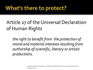 Article 27 of the Universal Declaration
of Human Rights
the right to benefit from the protection of
moral and material interests resulting from
authorship of scientific, literary or artistic
productions.
Carolina Gonzalez Rodríguez - BASES FOUNDATION / University of Buenos Aires,
School of Law
 