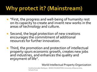  “First, the progress and well-being of humanity rest
on its capacity to create and invent new works in the
areas of technology and culture.
 Second, the legal protection of new creations
encourages the commitment of additional
resources for further innovation.
 Third, the promotion and protection of intellectual
property spurs economic growth, creates new jobs
and industries, and enhances the quality and
enjoyment of life”.
World Intellectual Property Organization
Carolina Gonzalez Rodríguez - BASES FOUNDATION / University of Buenos Aires,
School of Law
 