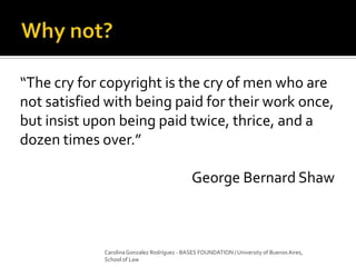 “The cry for copyright is the cry of men who are
not satisfied with being paid for their work once,
but insist upon being paid twice, thrice, and a
dozen times over.”
George Bernard Shaw
Carolina Gonzalez Rodríguez - BASES FOUNDATION / University of Buenos Aires,
School of Law
 