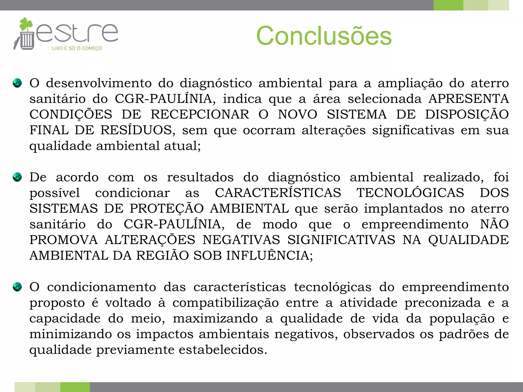 Conclusões
O desenvolvimento do diagnóstico ambiental para a ampliação do aterro
sanitário do CGR-PAULÍNIA, indica que a área selecionada APRESENTA
CONDIÇÕES DE RECEPCIONAR O NOVO SISTEMA DE DISPOSIÇÃO
FINAL DE RESÍDUOS, sem que ocorram alterações significativas em sua
qualidade ambiental atual;
De acordo com os resultados do diagnóstico ambiental realizado, foi
possível condicionar as CARACTERÍSTICAS TECNOLÓGICAS DOS
SISTEMAS DE PROTEÇÃO AMBIENTAL que serão implantados no aterro
sanitário do CGR-PAULÍNIA, de modo que o empreendimento NÃO
PROMOVA ALTERAÇÕES NEGATIVAS SIGNIFICATIVAS NA QUALIDADE
AMBIENTAL DA REGIÃO SOB INFLUÊNCIA;
O condicionamento das características tecnológicas do empreendimento
proposto é voltado à compatibilização entre a atividade preconizada e a
capacidade do meio, maximizando a qualidade de vida da população e
minimizando os impactos ambientais negativos, observados os padrões de
qualidade previamente estabelecidos.
 