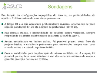 Sondagens
Em função da configuração topográfica do terreno, as profundidades do
aquífero freático variam de uma etapa para outra.
A Etapa 01 é a que apresenta profundidades maiores, observando-se poço
seco na sondagem SP-30 até o limite de perfuração (10,45 m).
Nas demais etapas, a profundidade do aquífero sofreu variações, sempre
respeitando os limites estabelecidos pela NBR 13.896 da ABNT.
Assim, respeitando os limites acima, foi possível prever, nesta fase de
projeto básico, a existência patamares para escavação, sempre com base
situada acima da cota do aquífero freático.
Com a subdivisão para implantação do aterro sanitário em 3 etapas, foi
possível prever, bem como otimizar o uso dos recursos naturais de modo a
garantir proteção natural ao freático.
 