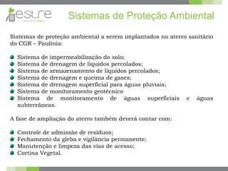 Sistemas de proteção ambiental a serem implantados no aterro sanitário
do CGR – Paulínia:
Sistema de impermeabilização do solo;
Sistema de drenagem de líquidos percolados;
Sistema de armazenamento de líquidos percolados;
Sistema de drenagem e queima de gases;
Sistema de drenagem superficial para águas pluviais;
Sistema de monitoramento geotécnico
Sistema de monitoramento de águas superficiais e águas
subterrâneas.
A fase de ampliação do aterro também deverá contar com:
Controle de admissão de resíduos;
Fechamento da gleba e vigilância permanente;
Manutenção e limpeza das vias de acesso;
Cortina Vegetal.
Sistemas de Proteção Ambiental
 