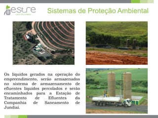 Sistemas de Proteção Ambiental
Os líquidos gerados na operação do
empreendimento, serão armazenados
no sistema de armazenamento de
efluentes líquidos percolados e serão
encaminhados para a Estação de
Tratamento de Efluentes da
Companhia de Saneamento de
Jundiaí.
 