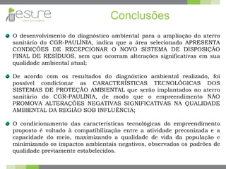 Conclusões
O desenvolvimento do diagnóstico ambiental para a ampliação do aterro
sanitário do CGR-PAULÍNIA, indica que a área selecionada APRESENTA
CONDIÇÕES DE RECEPCIONAR O NOVO SISTEMA DE DISPOSIÇÃO
FINAL DE RESÍDUOS, sem que ocorram alterações significativas em sua
qualidade ambiental atual;
De acordo com os resultados do diagnóstico ambiental realizado, foi
possível condicionar as CARACTERÍSTICAS TECNOLÓGICAS DOS
SISTEMAS DE PROTEÇÃO AMBIENTAL que serão implantados no aterro
sanitário do CGR-PAULÍNIA, de modo que o empreendimento NÃO
PROMOVA ALTERAÇÕES NEGATIVAS SIGNIFICATIVAS NA QUALIDADE
AMBIENTAL DA REGIÃO SOB INFLUÊNCIA;
O condicionamento das características tecnológicas do empreendimento
proposto é voltado à compatibilização entre a atividade preconizada e a
capacidade do meio, maximizando a qualidade de vida da população e
minimizando os impactos ambientais negativos, observados os padrões de
qualidade previamente estabelecidos.
 
