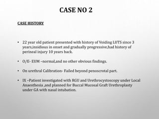 CASE NO 2
CASE HISTORY
• 22 year old patient presented with history of Voiding LUTS since 3
years,insidious in onset and gradually progressive,had history of
perineal injury 10 years back.
• O/E- EUM –normal,and no other obvious findings.
• On urethral Calibration- Failed beyond penoscrotal part.
• IX –Patient investigated with RGU and Urethrocystoscopy under Local
Anaesthesia ,and planned for Buccal Mucosal Graft Urethroplasty
under GA with nasal intubation.
 