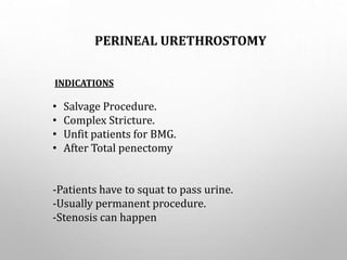 PERINEAL URETHROSTOMY
INDICATIONS
• Salvage Procedure.
• Complex Stricture.
• Unfit patients for BMG.
• After Total penectomy
-Patients have to squat to pass urine.
-Usually permanent procedure.
-Stenosis can happen
 