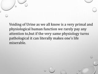 Voiding of Urine as we all know is a very primal and
physiological human function we rarely pay any
attention to,but if the very same physiology turns
pathological it can literally makes one’s life
miserable.
 