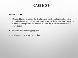 CASE NO 9
CASE HISTORY
• 30 year old male presented with abnormal position of urethral opening
since childhood, voiding luts and painful erection due to extreme curvature
of penis in erect positon.Patient was about to be married so needed the
consultation.
• Dx- Adult midpenile hypospadias
• Sx – Stage 1 repair with byars flap.
 