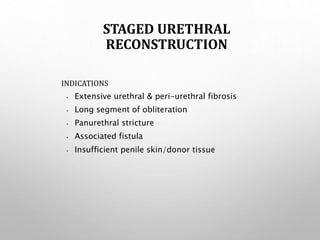 STAGED URETHRAL
RECONSTRUCTION
INDICATIONS
• Extensive urethral & peri-urethral fibrosis
• Long segment of obliteration
• Panurethral stricture
• Associated fistula
• Insufficient penile skin/donor tissue
 