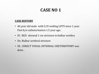CASE NO 1
CASE HISTORY
• 46 year old male with C/O voiding LUTS since 1 year.
Past h/o catheterization 1.5 year ago.
• IX : RGU showed 1 cm stricture in bulbar urethra
• Dx: Bulbar urethral stricture
• SX : DIRECT VISUAL INTERNAL URETHROTOMY was
done .
 