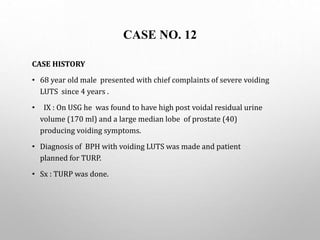 CASE NO. 12
CASE HISTORY
• 68 year old male presented with chief complaints of severe voiding
LUTS since 4 years .
• IX : On USG he was found to have high post voidal residual urine
volume (170 ml) and a large median lobe of prostate (40)
producing voiding symptoms.
• Diagnosis of BPH with voiding LUTS was made and patient
planned for TURP.
• Sx : TURP was done.
 