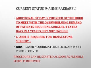 CURRENT STATUS @ AIIMS RAEBARELI
• ADDITIONAL OT DAY IS THE NEED OF THE HOUR
TO MEET WITH THE OVERWHELMING DEMAND
OF PATIENTS REQUIRING SURGERY. 4 EXTRA
DAYS IN A YEAR IS JUST NOT ENOUGH.
• C- ARM IS REQUIRED FOR RENAL STONE
SURGERY .
• RIRS – LASER ACQUIRED ,FLEXIBLE SCOPE IS YET
TO BE RECEIVED
PROCEDURE CAN BE STARTED AS SOON AS FLEXIBLE
SCOPE IS RECEIVED.
 