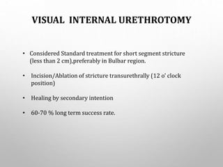 VISUAL INTERNAL URETHROTOMY
• Considered Standard treatment for short segment stricture
(less than 2 cm),preferably in Bulbar region.
• Incision/Ablation of stricture transurethrally (12 o’ clock
position)
• Healing by secondary intention
• 60-70 % long term success rate.
 