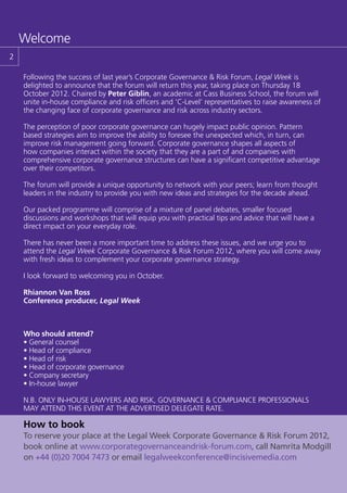 Welcome
2

    Following the success of last year’s Corporate Governance & Risk Forum, Legal Week is
    delighted to announce that the forum will return this year, taking place on Thursday 18
    October 2012. Chaired by Peter Giblin, an academic at Cass Business School, the forum will
    unite in-house compliance and risk officers and ‘C-Level’ representatives to raise awareness of
    the changing face of corporate governance and risk across industry sectors.

    The perception of poor corporate governance can hugely impact public opinion. Pattern
    based strategies aim to improve the ability to foresee the unexpected which, in turn, can
    improve risk management going forward. Corporate governance shapes all aspects of
    how companies interact within the society that they are a part of and companies with
    comprehensive corporate governance structures can have a significant competitive advantage
    over their competitors.

    The forum will provide a unique opportunity to network with your peers; learn from thought
    leaders in the industry to provide you with new ideas and strategies for the decade ahead.

    Our packed programme will comprise of a mixture of panel debates, smaller focused
    discussions and workshops that will equip you with practical tips and advice that will have a
    direct impact on your everyday role.

    There has never been a more important time to address these issues, and we urge you to
    attend the Legal Week Corporate Governance & Risk Forum 2012, where you will come away
    with fresh ideas to complement your corporate governance strategy.

    I look forward to welcoming you in October.

    Rhiannon Van Ross
    Conference producer, Legal Week



    Who should attend?
    • General counsel
    • Head of compliance
    • Head of risk
    • Head of corporate governance
    • Company secretary
    • In-house lawyer

    N.B. ONLY IN-HOUSE LAWYERS AND RISK, GOVERNANCE & COMPLIANCE PROFESSIONALS
    MAY ATTEND THIS EVENT AT THE ADVERTISED DELEGATE RATE.

    How to book
    To reserve your place at the Legal Week Corporate Governance & Risk Forum 2012,
    book online at www.corporategovernanceandrisk-forum.com, call Namrita Modgill
    on +44 (0)20 7004 7473 or email legalweekconference@incisivemedia.com
 