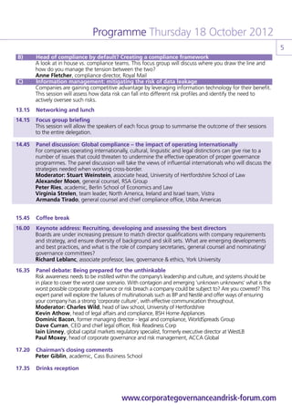 Programme Thursday 18 October 2012
                                                                                                                   5
    B) 	   Head of compliance by default? Creating a compliance framework
	          A look at in house vs. compliance teams. This focus group will discuss where you draw the line and
           how do you manage the tension between the two?
	          Anne Fletcher, compliance director, Royal Mail
    C) 	   Information management: mitigating the risk of data leakage
	          Companies are gaining competitive advantage by leveraging information technology for their benefit.
           This session will assess how data risk can fall into different risk profiles and identify the need to
           actively oversee such risks.
13.15 	 Networking and lunch
14.15 	 Focus group briefing
	       This session will allow the speakers of each focus group to summarise the outcome of their sessions
        to the entire delegation.

14.45 	 Panel discussion: Global compliance – the impact of operating internationally
	       For companies operating internationally, cultural, linguistic and legal distinctions can give rise to a
        number of issues that could threaten to undermine the effective operation of proper governance
        programmes. The panel discussion will take the views of influential internationals who will discuss the
        strategies needed when working cross-border.
	       Moderator: Stuart Weinstein, associate head, University of Hertfordshire School of Law
	       Alexander Moon, general counsel, RSA Group
	       Peter Ries, academic, Berlin School of Economics and Law
	       Virginia Strelen, team leader, North America, Ireland and Israel team, Vistra
	       	Armanda Tirado, general counsel and chief compliance office, Utiba Americas


15.45 	 Coffee break
16.00 	 Keynote address: Recruiting, developing and assessing the best directors
	       Boards are under increasing pressure to match director qualifications with company requirements
        and strategy, and ensure diversity of background and skill sets. What are emerging developments
        and best practices, and what is the role of company secretaries, general counsel and nominating/
        governance committees?
	       Richard Leblanc, associate professor, law, governance & ethics, York University
16.35	 Panel debate: Being prepared for the unthinkable
	      Risk awareness needs to be instilled within the company’s leadership and culture, and systems should be
       in place to cover the worst case scenario. With contagion and emerging ‘unknown unknowns’ what is the
       worst possible corporate governance or risk breach a company could be subject to? Are you covered? This
       expert panel will explore the failures of multinationals such as BP and Nestlé and offer ways of ensuring
       your company has a strong ‘corporate culture’, with effective communication throughout.
	      Moderator: Charles Wild, head of law school, University of Hertfordshire
	      Kevin Athow, head of legal affairs and compliance, BSH Home Appliances
	      Dominic Bacon, former managing director - legal and compliance, WorldSpreads Group
	      Dave Curran, CEO and chief legal officer, Risk Readiness Corp
	      Iain Linney, global capital markets regulatory specialist, formerly executive director at WestLB
	      Paul Moxey, head of corporate governance and risk management, ACCA Global

17.20 	 Chairman’s closing comments
	       Peter Giblin, academic, Cass Business School

17.35 	 Drinks reception




                                               www.corporategovernanceandrisk-forum.com
 