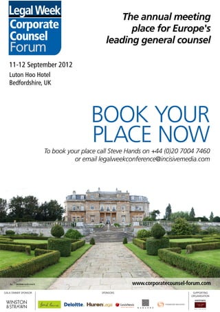 The annual meeting
                                                     The annual meeting
     Corporate                                         place for Europe's
                                                       place for Europe's
     Counsel                                     leading annual meeting
                                                     The general counsel
                                                 leading annual meeting
     Forum                                           The general counsel
     Corporate
     Corporate                                         place for Europe's
                                                       place for Europe's
     Counsel
     Counsel
     11-12 September 2012
     11-12 September 2012                        leading general counsel
                                                 leading general counsel
     Forum
     Forum
     Luton Hoo Hotel
     Luton Hoo Hotel


                                           BOOK YOUR
     Bedfordshire, UK
     Bedfordshire, UK
     11-12 September 2012
     11-12 September 2012
     Luton Hoo Hotel

                                           PLACE NOW
     Luton Hoo Hotel

                                           BOOK YOUR
     Bedfordshire, UK
     Bedfordshire, UK



                                           PLACE NOW
                           To book your place call Steve Hands on +44 (0)20 7004 7460
                           To book your place call Steve Hands on +44 (0)20 7004 7460
                                      or email legalweekconference@incisivemedia.com
                                      or email legalweekconference@incisivemedia.com
                      For sponsorship enquiries call Preya Shah on +44 (0)20 7316 9119
                      For sponsorship enquiries call Preya Shah on +44 (0)20 7316 9119
                           To book your place call Steve Hands on +44 (0)20 7004 7460
                                                 or email preya.shah@incisivemedia.com
                           To book your place call Steve Hands on +44 (0)20 7004 7460
                                                 or email preya.shah@incisivemedia.com
                                      or email legalweekconference@incisivemedia.com
                                      or email legalweekconference@incisivemedia.com
                      For sponsorship enquiries call Preya Shah on +44 (0)20 7316 9119
                      For sponsorship enquiries call Preya Shah on +44 (0)20 7316 9119
                                                 or email preya.shah@incisivemedia.com
                                                 or email preya.shah@incisivemedia.com




                                                          www.corporatecounsel-forum.com
                                                          www.corporatecounsel-forum.com
GALA DINNER SPONSOR                            SPONSORS                          SUPPORTING
GALA DINNER SPONSOR                            SPONSORS                          SUPPORTING
                                                                                ORGANISATION
                                                                                ORGANISATION



                                                          www.corporatecounsel-forum.com
                                                          www.corporatecounsel-forum.com
 GALA DINNER SPONSOR
CCF12_LW_FPnew_Ad.indd 1                       SPONSORS                          SUPPORTING
                                                                                       31/07/2012   16:56
 GALA DINNER SPONSOR
CCF12_LW_FPnew_Ad.indd 1                       SPONSORS                          SUPPORTING
                                                                                ORGANISATION
                                                                                       31/07/2012   16:56
                                                                                ORGANISATION
 
