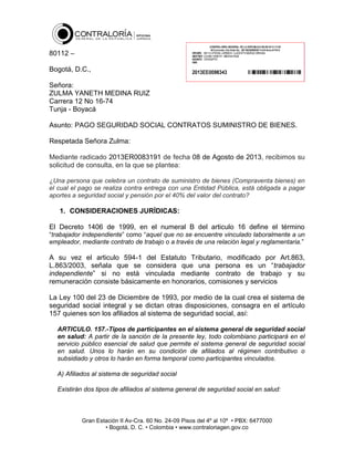 80112 –
Bogotá, D.C.,
Señora:
ZULMA YANETH MEDINA RUIZ
Carrera 12 No 16-74
Tunja - Boyacá
Asunto: PAGO SEGURIDAD SOCIAL CONTRATOS SUMINISTRO DE BIENES.
Respetada Señora Zulma:
Mediante radicado 2013ER0083191 de fecha 08 de Agosto de 2013, recibimos su
solicitud de consulta, en la que se plantea:
¿Una persona que celebra un contrato de suministro de bienes (Compraventa bienes) en
el cual el pago se realiza contra entrega con una Entidad Pública, está obligada a pagar
aportes a seguridad social y pensión por el 40% del valor del contrato?

1. CONSIDERACIONES JURÍDICAS:
El Decreto 1406 de 1999, en el numeral B del articulo 16 define el término
“trabajador independiente” como “aquel que no se encuentre vinculado laboralmente a un
empleador, mediante contrato de trabajo o a través de una relación legal y reglamentaria.”

A su vez el articulo 594-1 del Estatuto Tributario, modificado por Art.863,
L.863/2003, señala que se considera que una persona es un “trabajador
independiente” si no está vinculada mediante contrato de trabajo y su
remuneración consiste básicamente en honorarios, comisiones y servicios
La Ley 100 del 23 de Diciembre de 1993, por medio de la cual crea el sistema de
seguridad social integral y se dictan otras disposiciones, consagra en el artículo
157 quienes son los afiliados al sistema de seguridad social, así:
ARTICULO. 157.-Tipos de participantes en el sistema general de seguridad social
en salud: A partir de la sanción de la presente ley, todo colombiano participará en el
servicio público esencial de salud que permite el sistema general de seguridad social
en salud. Unos lo harán en su condición de afiliados al régimen contributivo o
subsidiado y otros lo harán en forma temporal como participantes vinculados.
A) Afiliados al sistema de seguridad social
Existirán dos tipos de afiliados al sistema general de seguridad social en salud:

Gran Estación II Av-Cra. 60 No. 24-09 Pisos del 4º al 10º • PBX: 6477000
• Bogotá, D. C. • Colombia • www.contraloriagen.gov.co

 