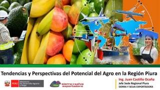 Ing. Juan Castillo Ocaña
Jefe Sede Regional Piura
SIERRA Y SELVA EXPORTADORA
Tendencias y Perspectivas del Potencial del Agro en la Región Piura
 
