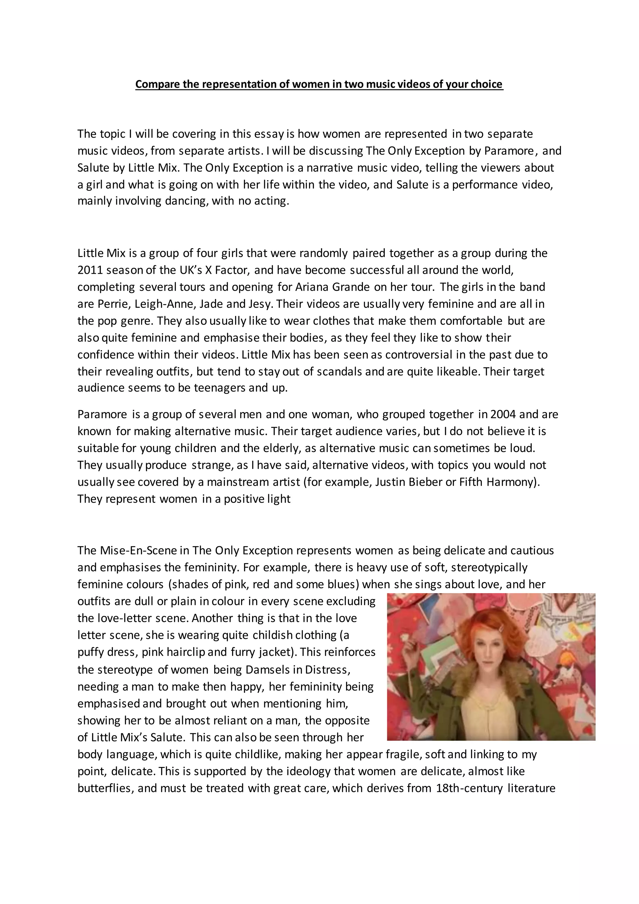 Compare the representation of women in two music videos of your choice
The topic I will be covering in this essay is how women are represented in two separate
music videos, from separate artists. I will be discussing The Only Exception by Paramore, and
Salute by Little Mix. The Only Exception is a narrative music video, telling the viewers about
a girl and what is going on with her life within the video, and Salute is a performance video,
mainly involving dancing, with no acting.
Little Mix is a group of four girls that were randomly paired together as a group during the
2011 season of the UK’s X Factor, and have become successful all around the world,
completing several tours and opening for Ariana Grande on her tour. The girls in the band
are Perrie, Leigh-Anne, Jade and Jesy. Their videos are usually very feminine and are all in
the pop genre. They also usually like to wear clothes that make them comfortable but are
also quite feminine and emphasise their bodies, as they feel they like to show their
confidence within their videos. Little Mix has been seen as controversial in the past due to
their revealing outfits, but tend to stay out of scandals and are quite likeable. Their target
audience seems to be teenagers and up.
Paramore is a group of several men and one woman, who grouped together in 2004 and are
known for making alternative music. Their target audience varies, but I do not believe it is
suitable for young children and the elderly, as alternative music can sometimes be loud.
They usually produce strange, as I have said, alternative videos, with topics you would not
usually see covered by a mainstream artist (for example, Justin Bieber or Fifth Harmony).
They represent women in a positive light
The Mise-En-Scene in The Only Exception represents women as being delicate and cautious
and emphasises the femininity. For example, there is heavy use of soft, stereotypically
feminine colours (shades of pink, red and some blues) when she sings about love, and her
outfits are dull or plain in colour in every scene excluding
the love-letter scene. Another thing is that in the love
letter scene, she is wearing quite childish clothing (a
puffy dress, pink hairclip and furry jacket). This reinforces
the stereotype of women being Damsels in Distress,
needing a man to make then happy, her femininity being
emphasised and brought out when mentioning him,
showing her to be almost reliant on a man, the opposite
of Little Mix’s Salute. This can also be seen through her
body language, which is quite childlike, making her appear fragile, soft and linking to my
point, delicate. This is supported by the ideology that women are delicate, almost like
butterflies, and must be treated with great care, which derives from 18th-century literature
 