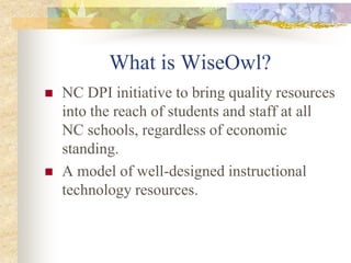 What is WiseOwl?NC DPI initiative to bring quality resources into the reach of students and staff at all NC schools, regardless of economic standing.A model of well-designed instructional technology resources.