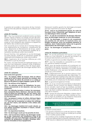 la	 garantie	 est	 accordée	 à	 concurrence	 de	 leur	 montant,	    Demeurent	 toutefois	 garantis	 les	 dommages	 provoqués	
dans	la	limite	des	plafonds	indiqués	aux	conditions	parti-          par	l’eau	notamment	à	l’occasion	du	dégel.
culières.                                                           33.10 - sauf en cas d’événement garanti, les coûts de
                                                                    fourniture d’eau, d’électricité, gaz, téléphone et servi-
article 32 : franchise                                              ces télématiques même excessifs,
32.1 -	Pour	tout	événement	accidentel	survenu	aux	biens	            33.11 - le coût de reconstitution de données informati-
assurés,	 l’assuré	 conserve	 à	 sa	 charge	 une	 part	 des	 dom-   ques, les dommages causés par un virus informatique,
mages	ou	franchise,	dont	le	montant,	fixé	soit	contractuel-         33.12 - les dommages, y compris le vol, occasionnés
lement,	 soit	 par	 voie	 réglementaire,	 est	 indiqué	 chaque	     aux lunettes de vue (verres et monture) et/ou aux
année	sur	l’avis	d’échéance	des	cotisations	et	rappelé	lors	        lentilles cornéennes, et/ou aux prothèses dentaires et
de	l’édition	des	conditions	particulières.                          auditives, dont l’indemnisation relève de la garantie
Sont	 concernés	 par	 le	 montant	 de	 la	 franchise	 fixée	 par	   indemnisation des dommages corporels,
voie	 réglementaire	 les	 inondations,	 ruissellements	 de	         33.13 - les dommages et préjudices résultant d’une
boue,	 glissements	 et	 effondrements	 de	 terrain,	 avalan-        perte.
ches,	 cyclones,	 ainsi	 que	 les	 événements	 qualifiés	 de	 ca-
tastrophes	naturelles	par	arrêté	interministériel.
                                                                    article 34 : limitations particulières
Aucune	 franchise	 n’est	 appliquée	 en	 cas	 de	 dommages	
                                                                    34.1 -	 En	 cas	 de	 participation	 de	 l’assuré	 à	 une	 copro-
aux	 biens	 assurés,	 causés	 par	 un	 événement	 qualifié	 de	
                                                                    priété	 ou	 à	 une	 indivision,	 la	 garantie	 est	 limitée	 à	 sa	
catastrophe	technologique	par	arrêté	interministériel.
                                                                    quote-part	dans	les	biens	communs	ou	indivis.
32.2 -	 L’application	 de	 la	 franchise	 s’effectue	 par	 unité	
                                                                    Toutefois,	la	garantie	est	accordée	intégralement	:
d’habitation	ou	par	lieu	de	risque.
                                                                    34.11 -	 pour	 les	 immeubles	 en	 copropriété	 ou	 en	 indivi-
Par	contre,	une	seule	franchise	est	appliquée	lorsque,	à	la	
                                                                    sion	assurés	en	totalité	à	la	société,
suite	 d’un	 seul	 événement,	 plusieurs	 unités	 d’habitation	
déclarées	auprès	de	la	société	ou	lieux	de	risques	appar-           34.12 -	 pour	 les	 parties	 privatives	 et	 la	 quote-part	 cor-
tenant	à	l’assuré	subissent	des	dommages	résultant	de	la	           respondante	 des	 parties	 communes	 d’immeubles	 en	 co-
même	cause.                                                         propriété	 ou	 en	 indivision	 déclarées	 à	 la	 société	 comme	
                                                                    unités	 d’habitation,	 ainsi	 que	 pour	 les	 biens	 mobiliers	
                                                                    assurés	qui	y	sont	contenus.
article 33 : exclusions
                                                                    34.2 -	 Indépendamment	 de	 la	 sanction	 prévue	 à	 l’arti-
Sont exclus de la garantie :                                        cle	19.3	 (réduction	 proportionnelle	 des	 indemnités),	 l’in-
33.1 - les espèces, billets de banque, titres et valeurs            demnisation	des	biens	mobiliers	et/ou	des	biens	précieux,	
quelle qu’en soit la nature, pierreries non montées, ainsi          ne	 peut	 excéder	 le(s)	 plafond(s)	 indiqué(s)	 aux	 conditions	
que les lingots, les pièces de monnaie en or cotées en              particulières,	pris	en	compte	pour	le	calcul	de	la	cotisation.
Bourse et les pièces en argent frappées à partir de 1871,           34.3 -	La	garantie	est	également	limitée	:
33.2 - les animaux et les végétaux,                                 34.31 -	en	ce	qui	concerne	les	ascendants	et	descendants	
33.3 - les véhicules aériens, les deltaplanes, les para-            du	 sociétaire,	 de	 son	 conjoint	 non	 séparé	 ni	 divorcé	 ou	
chutes ascensionnels et de descente, ainsi que leurs                de	 son	 concubin,	 vivant	 au	 foyer	 du	 sociétaire,	 aux	 biens	
accessoires,                                                        pris	en	compte	par	l’assuré	pour	déterminer	la	tranche	de	
33.4 - les véhicules terrestres à moteur, les remorques,            valeur	 des	 biens	 mobiliers	 déclarée	 à	 la	 société	 pour	 le	
leurs accessoires fixés à demeure, ainsi que les acces-             calcul	de	la	cotisation,
soires et pièces de rechange qui, par leur nature, sont             34.32 -	lorsque	les	personnes	désignées	ci-dessus	séjour-
exclusivement destinés à être utilisés avec un véhicule             nent	 au	 foyer	 du	 sociétaire,	 aux	 biens	 mobiliers	 se	 trou-
ou une remorque,                                                    vant	au	foyer	du	sociétaire,	en	cas	d’absence	d’assurance	
33.5 - les bateaux à moteur et voiliers, dériveurs légers           garantissant	ces	biens	pour	les	mêmes	risques.
compris (les	planches	à	voile	 demeurent	 toutefois	 garan-
ties), ainsi que les accessoires ou pièces de rechange
qui, par leur nature, sont destinés à être utilisés avec                          La garantie d’assistance au profit
le bateau,                                                           E               de l’assuré en déplacement
33.6 - les dommages résultant de la seule vétusté, ou
d’un défaut d’entretien incombant à l’assuré, caracté-              article 35
risé et connu de lui,                                               Le	présent	contrat	prévoit	:
33.7 - les réparations locatives,
                                                                    –		 ne	garantie	d’assistance	au	profit	de	l’assuré	en	dépla-
                                                                      u
33.8 - les dommages causés par les parasites du bois,                 cement	dont	la	mise	en	œuvre	est	confiée	par	la	société	
33.9 - sauf cas de force majeure, les dommages causés                 à	Inter	mutelles	assistance	GIE	;
par le gel, notamment aux installations d’eau et de                 –		es	conditions	et	les	modalités	d’application	de	cette	ga-
                                                                      l
chauffage, ainsi que tous dommages consécutifs à des                  rantie	sont	définies	dans	la	Garantie	d’assistance	au	pro-
variations de température d’origine climatique affec-
                                                                      fit	de	l’assuré	en	déplacement	reproduite	à	l’annexe	n°	3.          13
tant les immeubles et leurs équipements.
 