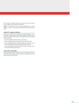 et	 en	 état	 de	 validité,	 sauf	 en	 ce	 qui	 concerne	 les	 exten-
sions	visées	aux	articles	36.12	et	36.13,
36.43 - il	 participe	 à	 une	 course,	 compétition	 ou	 leurs	
essais,	 soumis	 à	 l’autorisation	 préalable	 des	 pouvoirs	 pu-
blics.

article 37 : usage du véhicule
En	 ce	 qui	 concerne	 les	 garanties	 responsabilité	 civile	 -	
défense,	 indemnisation	 des	 dommages	 corporels	 et	 re-
cours,	les	présentes	extensions	de	garanties	sont	acquises	
exclusivement	:
–	pour	les	déplacements	privés	ou	familiaux,
–	pour	le	trajet	séparant	le	domicile	du	lieu	de	travail,
–		 our	les	déplacements	effectués	dans	le	cadre	d’une	ac-
  p
  tivité	professionnelle	visée	à	l’article	6	des	statuts,
–		 our	 les	 déplacements	 effectués	 dans	 le	 cadre	 d’une	
  p                                                             	
  activité	bénévole	associative.

article 38 : territorialité
Ces	 extensions	 sont	 acquises	 dans	 les	 pays	 énumérés	 à	
l’article	13	du	présent	contrat,	dans	les	conditions	et	limi-
tes	prévues	par	cet	article.




                                                                        15
 