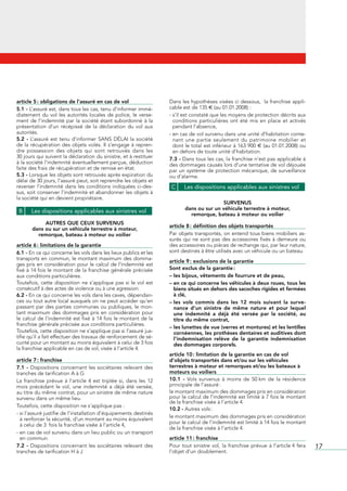 article 5 : obligations de l’assuré en cas de vol                           Dans	les	hypothèses	visées	ci	dessous,		la	franchise	appli-
5.1 - L’assuré	est,	dans	tous	les	cas,	tenu	d’informer	immé-                cable	est	de	135	€	(au	01.01.2008)	:
diatement	 du	 vol	 les	 autorités	 locales	 de	 police,	 le	 verse-        -		 ’il	est	constaté	que	les	moyens	de	protection	décrits	aux	
                                                                              s
ment	 de	 l’indemnité	 par	 la	 société	 étant	 subordonné	 à	 la	            conditions	 particulières	 ont	 été	 mis	 en	 place	 et	 activés	
présentation	 d’un	 récépissé	 de	 la	 déclaration	 du	 vol	 aux	             pendant	l’absence,
autorités.                                                                  -		 n	cas	de	vol	survenu	dans	une	unité	d’habitation	conte-
                                                                              e
5.2 -	 L’assuré	 est	 tenu	 d’informer	 SANS	 DÉLAI	 la	 société	             nant	 une	 partie	 seulement	 du	 patrimoine	 mobilier	 et	
de	la	récupération	des	objets	volés.	Il	s’engage	à	repren-                    dont	le	total	est	inférieur	à	163	900	€	(au	01.01.2008)	ou	
dre	 possession	 des	 objets	 qui	 sont	 retrouvés	 dans	 les	      	         en	dehors	de	toute	unité	d’habitation.
30	jours	qui	suivent	la	déclaration	du	sinistre,	et	à	restituer	            7.3 -	Dans	tous	les	cas,	la	franchise	n’est	pas	applicable	à	
à	la	société	l’indemnité	éventuellement	perçue,	déduction	                  des	dommages	causés	lors	d’une	tentative	de	vol	déjouée	
faite	des	frais	de	récupération	et	de	remise	en	état.                       par	un	système	de	protection	mécanique,	de	surveillance	
5.3 -	Lorsque	les	objets	sont	retrouvés	après	expiration	du	                ou	d’alarme.
délai	de	30	jours,	l’assuré	peut,	soit	reprendre	les	objets	et	
reverser	l’indemnité	dans	les	conditions	indiquées	ci-des-                   C     Les dispositions applicables aux sinistres vol
sus,	soit	conserver	l’indemnité	et	abandonner	les	objets	à	
la	société	qui	en	devient	propriétaire.
                                                                                                    SURVENUS
                                                                                    dans ou sur un véhicule terrestre à moteur,
 B     Les dispositions applicables aux sinistres vol
                                                                                      remorque, bateau à moteur ou voilier
             AUTRES QUE CEUX SURVENUS
                                                                            article 8 : définition des objets transportés
        dans ou sur un véhicule terrestre à moteur,
          remorque, bateau à moteur ou voilier                              Par	objets	transportés,	on	entend	tous	biens	mobiliers	as-
                                                                            surés	 qui	 ne	 sont	 pas	 des	 accessoires	 fixés	 à	 demeure	 ou	
article 6 : limitations de la garantie                                      des	accessoires	ou	pièces	de	rechange	qui,	par	leur	nature,	
6.1 - En	ce	qui	concerne	les	vols	dans	les	lieux	publics	et	les	            sont	destinés	à	être	utilisés	avec	un	véhicule	ou	un	bateau.
transports	en	commun,	le	montant	maximum	des	domma-
                                                                            article 9 : exclusions de la garantie
ges	pris	en	considération	pour	le	calcul	de	l’indemnité	est	
fixé	à	14	fois	le	montant	de	la	franchise	générale	précisée	                Sont exclus de la garantie :
aux	conditions	particulières.                                               – les bijoux, vêtements de fourrure et de peau,
Toutefois,	 cette	 disposition	 ne	 s’applique	 pas	 si	 le	 vol	 est	      – en ce qui concerne les véhicules à deux roues, tous les
consécutif	à	des	actes	de	violence	ou	à	une	agression.                        biens situés en dehors des sacoches rigides et fermées
6.2 -	En	ce	qui	concerne	les	vols	dans	les	caves,	dépendan-                   à clé,
ces	ou	tout	autre	local	auxquels	on	ne	peut	accéder	qu’en	                  – les vols commis dans les 12 mois suivant la surve-
passant	 par	 des	 parties	 communes	 ou	 publiques,	 le	 mon-                nance d’un sinistre de même nature et pour lequel
tant	 maximum	 des	 dommages	 pris	 en	 considération	 pour	                  une indemnité a déjà été versée par la société, au
le	calcul	de	l’indemnité	est	fixé	à	14	fois	le	montant	de	la	                 titre du même contrat,
franchise	générale	précisée	aux	conditions	particulières.
                                                                            – les lunettes de vue (verres et montures) et les lentilles
Toutefois,	cette	disposition	ne	s’applique	pas	si	l’assuré	jus-               cornéennes, les prothèses dentaires et auditives dont
tifie	qu’il	a	fait	effectuer	des	travaux	de	renforcement	de	sé-               l’indemnisation relève de la garantie indemnisation
curité	pour	un	montant	au	moins	équivalent	à	celui	de	3	fois	                 des dommages corporels.
la	franchise	applicable	en	cas	de	vol,	visée	à	l’article	4.
                                                                            article 10 : limitation de la garantie en cas de vol
article 7 : franchise                                                       d’objets transportés dans et/ou sur les véhicules
7.1 -	 Dispositions	 concernant	 les	 sociétaires	 relevant	 des	           terrestres à moteur et remorques et/ou les bateaux à
tranches	de	tarification	A	à	G                                              moteurs ou voiliers
La	 franchise	 prévue	 à	 l’article	 4	 est	 triplée	 si,	 dans	 les	 12	   10.1 - Vols	 survenus	 à	 moins	 de	 50	km	 de	 la	 résidence	
mois	 précédant	 le	 vol,	 une	 indemnité	 a	 déjà	 été	 versée,	           principale	de	l’assuré	:
au	titre	du	même	contrat,	pour	un	sinistre	de	même	nature	                  le	montant	maximum	des	dommages	pris	en	considération	
survenu	dans	un	même	lieu.                                                  pour	le	calcul	de	l’indemnité	est	limité	à	7	fois	le	montant	
                                                                            de	la	franchise	visée	à	l’article	4.
Toutefois,	cette	disposition	ne	s’applique	pas	:
                                                                            10.2 -	Autres	vols	:
-		 i	l’assuré	justifie	de	l’installation	d’équipements	destinés	
  s
                                                                            le	montant	maximum	des	dommages	pris	en	considération	
  à	renforcer	la	sécurité,	d’un	montant	au	moins	équivalent	
                                                                            pour	le	calcul	de	l’indemnité	est	limité	à	14	fois	le	montant	
  à	celui	de	3		fois	la	franchise	visée à	l’article	4,														
                                                                            de	la	franchise	visée	à	l’article	4.
-		 n	cas	de	vol	survenu	dans	un	lieu	public	ou	un	transport	
  e
  en	commun.                                                                article 11 : franchise
7.2 -	 Dispositions	 concernant	 les	 sociétaires	 relevant	 des	           Pour	 tout	 sinistre	 vol,	 la	 franchise	 prévue	 à	 l’article	4	 fera	   17
tranches	de	tarification	H	à	J                                              l’objet	d’un	doublement.
 