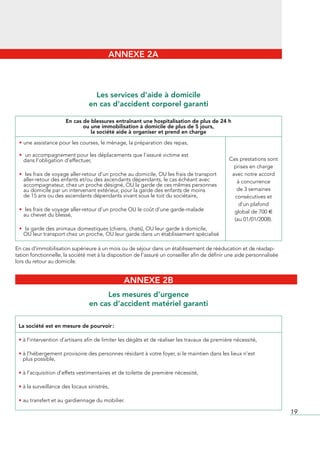 ANNEXE 2A



                                   Les services d’aide à domicile
                                 en cas d’accident corporel garanti

                      En cas de blessures entraînant une hospitalisation de plus de 24 h
                             ou une immobilisation à domicile de plus de 5 jours,
                                la société aide à organiser et prend en charge

 • une	assistance	pour	les	courses,	le	ménage,	la	préparation	des	repas,	

 • un	accompagnement	pour	les	déplacements	que	l’assuré	victime	est
                                                                  	
  dans	l’obligation	d’effectuer,	                                                               Ces	prestations	sont	
                                                                                                  prises	en	charge	
 • les	frais	de	voyage	aller-retour	d’un	proche	au	domicile,	OU	les	frais	de	transport
                                                                                     	           avec	notre	accord	
  aller-retour	des	enfants	et/ou	des	ascendants	dépendants,	le	cas	échéant	avec	                   à	concurrence	
  accompagnateur,	chez	un	proche	désigné,	OU	la	garde	de	ces	mêmes	personnes	
   au	domicile	par	un	intervenant	extérieur,	pour	la	garde	des	enfants	de	moins	                   de	3	semaines	
  de	15	ans	ou	des	ascendants	dépendants	vivant	sous	le	toit	du	sociétaire,                       consécutives	et	
                                                                                                    d’un	plafond	
 • les	frais	de	voyage	aller-retour	d’un	proche	OU	le	coût	d’une	garde-malade
                                                                            	                     global	de	700	€	
   au	chevet	du	blessé,
                                                                                                  (au	01/01/2008).
 • la	garde	des	animaux	domestiques	(chiens,	chats),	OU	leur	garde	à	domicile,
                                                                             	
  OU	leur	transport	chez	un	proche,	OU	leur	garde	dans	un	établissement	spécialisé

En	cas	d’immobilisation	supérieure	à	un	mois	ou	de	séjour	dans	un	établissement	de	rééducation	et	de	réadap-
tation	fonctionnelle,	la	société	met	à	la	disposition	de	l’assuré	un	conseiller	afin	de	définir	une	aide	personnalisée	
lors	du	retour	au	domicile.


                                                ANNEXE 2B
                                      Les mesures d’urgence
                                 en cas d’accident matériel garanti

 La société est en mesure de pourvoir :

 •	à	l’intervention	d’artisans	afin	de	limiter	les	dégâts	et	de	réaliser	les	travaux	de	première	nécessité,

 •		 	l’hébergement	provisoire	des	personnes	résidant	à	votre	foyer,	si	le	maintien	dans	les	lieux	n’est	
   à
   plus	possible,

 •	à	l’acquisition	d’effets	vestimentaires	et	de	toilette	de	première	nécessité,

 •	à	la	surveillance	des	locaux	sinistrés,

 •	au	transfert	et	au	gardiennage	du	mobilier.

                                                                                                                          19
 