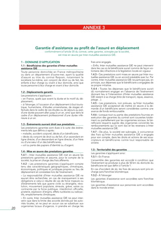 ANNEXE 3



                    Garantie d’assistance au profit de l’assuré en déplacement
                              conformément à l’article 35 du contrat, cette garantie, octroyée par la société, 
                                        est mise en œuvre par Inter mutuelles assistance GIE.

     1 - DOMAINE D’APPLICATION                                              frais	ainsi	engagés.
     1.1 - Bénéficiaires des garanties d’Inter mutuelles                    –	Enfin,	Inter	mutuelles	assistance	GIE	ne	peut	intervenir	
     assistance GIE                                                         dans	les	cas	où	le	bénéficiaire	aurait	commis	de	façon	vo-
     Toute	 personne	 domiciliée	 en	 France	 métropolitaine	               lontaire	des	infractions	à	la	législation	locale	en	vigueur.
     ou	 dans	 un	 département	 d’outre-mer,	 ayant	 la	 qualité	           1.4.3 -	Ces	prestations	sont	mises	en	œuvre	par	Inter	mu-
     d’assuré	 au	 titre	 du	 contrat	 Raqvam,	 notamment	 le	              tuelles	assistance	GIE	ou	en	accord	préalable	avec	lui.	Par	
     sociétaire	 lui-même,	 son	 conjoint	 de	 droit	 ou	 de	 fait,	 les	   contre,	Inter	mutuelles	assistance	GIE	ne	participe	pas,	en	
     enfants	à	leur	charge	ou	vivant	à	leur	domicile,	ainsi	que	            principe,	aux	dépenses	que	le	bénéficiaire	a	engagées	de	
     toute	personne	à	leur	charge	et	vivant	à	leur	domicile.                sa	propre	initiative.
                                                                            1.4.4 -	 Toutes	 les	 dépenses	 que	 le	 bénéficiaire	 aurait	
     1.2 - Déplacements garantis                                            dû	 normalement	 engager	 en	 l’absence	 de	 l’événement	
                                                                            donnant	 lieu	 à	 l’intervention	 d’Inter	 mutuelles	 assistance	
     Les	prestations	s’appliquent	:
                                                                            GIE	restent	à	sa	charge	(titre	de	transport,	repas,	essence,	
     –	en	France,	quels	que	soient	la	durée	et	le	motif	du	dé-              péage…).
     placement	;
                                                                            1.4.5 -	 Les	 prestations,	 non	 prévues,	 qu’Inter	 mutuelles	
     –	à	l’étranger,	à	l’occasion	d’un	déplacement	à	but	touris-
                                                                            assistance	 GIE	 accepterait	 de	 mettre	 en	 œuvre	 à	 la	 de-
     tique,	 humanitaire,	 d’études	 universitaires,	 de	 stages	 ef-
                                                                            mande	 d’un	 bénéficiaire	 seront	 considérées	 comme	 une	
     fectués	dans	le	cadre	de	ces	études	ou	de	séjours	au	pair,	
                                                                            avance	de	fonds	remboursable.
     d’une	durée	pouvant	aller	jusqu’à	un	an,	ainsi	que	dans	le	
     cadre	 d’un	 déplacement	 professionnel	 d’une	 durée	 infé-           1.4.6 -	Lorsque	tout	ou	partie	des	prestations	fournies	en	
     rieure	à	un	an.                                                        exécution	des	garanties	du	contrat	sont	couvertes	totale-
                                                                            ment	ou	partiellement	par	les	organismes	sociaux,	le	bé-
                                                                            néficiaire	 requerra	 auprès	 des	 organismes	 concernés	 les	
     1.3 - Événements ouvrant droit aux prestations
                                                                            remboursements	 qui	 lui	 sont	 dus	 et	 les	 reversera	 à	 Inter	
     Les	prestations	garanties	sont	dues	à	la	suite	des	événe-              mutuelles	assistance	GIE.
     ments	tels	que	définis	ci-après	:
                                                                            1.4.7 -	 De	 plus,	 la	 société	 est	 subrogée,	 à	 concurrence	
     –	maladie,	accident	corporel,	décès	d’un	bénéficiaire,                 des	 frais	 qu’Inter	 mutuelles	 assistance	 GIE	 a	 engagés	
     –	décès	du	conjoint	de	droit	ou	de	fait,	d’un	ascendant	en	            pour	son	compte,	dans	les	droits	et	actions	de	ses	sous-
     ligne	directe,	d’un	descendant	en	ligne	directe,	d’un	frère	           cripteurs	 et	 bénéficiaires	 contre	 tout	 responsable	 de	
     ou	d’une	sœur	d’un	des	bénéficiaires,                                  sinistre.
     –	vol	ou	perte	des	papiers	d’identité	ou	d’argent.
                                                                            1.5 - Territorialité des garanties
     1.4 - Mise en œuvre des prestations garanties
                                                                            Les	garanties	s’appliquent	ainsi	:
     1.4.1 - Inter	 mutuelles	 assistance	 GIE	 met	 en	 œuvre	 les	
     prestations	 garanties	 et	 assume,	 pour	 le	 compte	 de	 la	         1.5.1 - En	France
     société,	la	prise	en	charge	des	frais	afférents.                       L’ensemble	 des	 garanties	 est	 accordé	 à	 condition	 que	
     1.4.2 -	 Les	 prestations	 garanties	 s’appliquent	 compte	            l’événement	se	produise	à	plus	de	50	km	du	domicile	du	
     tenu	 des	 caractéristiques	 géographiques,	 climatiques,	             bénéficiaire	tel	que	défini	à	l’article	1.
     économiques,	politiques	et	juridiques	propres	au	lieu	de	              En	cas	d’accident	de	ski,	les	frais	de	secours	sont	pris	en	
     déplacement	et	constatées	lors	de	l’événement.                         charge	sans	franchise	kilométrique.
     –	 La	 responsabilité	 d’Inter	 mutuelles	 assistance	 GIE	 ne	        1.5.2 - À	l’étranger
     saurait	 être	 recherchée,	 en	 cas	 de	 manquement	 à	 ses	           Les	 garanties	 d’assistance	 sont	 accordées	 sans	 franchise	
     obligations	si	celui-ci	résulte	de	cas	de	force	majeure	ou	            kilométrique.
     d’événements	 tels	 que	 guerre	 civile	 ou	 étrangère,	 révo-
                                                                            Les	garanties	d’assistance	aux	personnes	sont	accordées	
     lution,	 mouvement	 populaire,	 émeute,	 grève,	 saisie	 ou	
                                                                            dans	le	monde	entier.
     contrainte	 par	 la	 force	 publique,	 interdiction	 officielle,	
     piraterie,	explosion	d’engins,	effets	nucléaires	ou	radioac-
     tifs,	empêchements	climatiques.
     –	 En	 outre,	 Inter	 mutuelles	 assistance	 GIE	 ne	 peut	 inter-
     venir	que	dans	la	limite	des	accords	donnés	par	les	auto-
     rités	 locales,	 et	 ne	 peut	 en	 aucun	 cas	 se	 substituer	 aux	
     organismes	 locaux	 d’urgence,	 ni	 prendre	 en	 charge	 les	
20
 