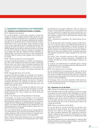 2 - GARANTIES D’ASSISTANCE AUX PERSONNES                                Le	 bénéficiaire	 s’engage	 à	 effectuer,	 dès	 son	 retour	 en	
2.1 - Assistance aux bénéficiaires blessés ou malades                   France,	 toute	 démarche	 nécessaire	 au	 recouvrement	 de	
                                                                        ces	 frais	 auprès	 des	 organismes	 sociaux	 concernés,	 et	 à	
2.1.1 -	Rapatriement	sanitaire                                          transmettre	 à	 Inter	 mutuelles	 assistance	 GIE	 les	 décomp-
En	 cas	 de	 maladie	 ou	 d’accident	 corporel,	 lorsque	 les	          tes	 originaux	 justifiant	 les	 remboursements	 obtenus	 des	
médecins	d’Inter	mutuelles	assistance	GIE,	après	avis	des	              organismes	sociaux.
médecins	consultés	localement	et,	si	nécessaire,	du	méde-               2.1.5 - Recherche	 et	 expédition	 de	 médicaments	 et	 pro-
cin	 traitant,	 et	 en	 cas	 de	 nécessité	 médicalement	 établie,	     thèses
décident	d’un	rapatriement	et	en	déterminent	les	moyens	
(ambulance,	 train,	 avion	 de	 ligne,	 avion	 sanitaire	 ou	 tout	     En	cas	de	nécessité,	Inter	mutuelles	assistance	GIE	recher-
autre	 moyen	 approprié),	 Inter	 mutuelles	 assistance	 GIE	           che,	 sur	 le	 lieu	 de	 séjour,	 les	 médicaments	 (prescrits	 ou	
organise	 le	 retour	 du	 patient	 à	 son	 domicile	 ou	 dans	 un	      leurs	 équivalents)	 indispensables	 à	 la	 santé	 du	 patient.	 À	
hôpital	adapté	proche	de	son	domicile	et	prend	en	charge	               défaut	de	pouvoir	se	 les	procurer	sur	 le	lieu	de	séjour,	et	
le	 coût	 de	 ce	 transport.	 Dans	 la	 mesure	 du	 possible,	 et	      dans	 la	 mesure	 où	 le	 délai	 d’acheminement	 est	 compati-
sous	 réserve	 de	 l’avis	 des	 médecins	 d’Inter	 mutuelles	 as-       ble	avec	la	nature	du	problème,	Inter	mutuelles	assistance	
sistance	GIE,	il	sera	fait	en	sorte	que	l’un	des	membres	de	            GIE	organise	et	prend	en	charge	l’expédition	de	ces	médi-
la	famille,	déjà	sur	place,	puisse	voyager	avec	le	blessé	ou	           caments.
le	malade.                                                              De	 même,	 Inter	 mutuelles	 assistance	 GIE	 organise	 et	
2.1.2 -	Attente	sur	place	d’un	accompagnant                             prend	 en	 charge,	 lorsque	 nécessaire,	 l’expédition	 de	
                                                                        lunettes,	 lentilles	 de	 contact,	 appareillages	 médicaux	 et	
Lorsque	le	bénéficiaire	blessé	ou	malade,	non	transporta-               prothèses.
ble,	doit	rester	hospitalisé	au-delà	de	la	date	initialement	
prévue	 pour	 son	 retour,	 Inter	 mutuelles	 assistance	 GIE	          Le	 coût	 de	 ces	 médicaments	 et	 matériels	 reste	 à	 charge	
organise	 et	 participe	 à	 l’hébergement	 d’une	 personne	             du	bénéficiaire,	Inter	mutuelles	assistance	GIE	pouvant	en	
attendant	 sur	 place	 le	 rapatriement,	 à	 concurrence	 de	           avancer	le	montant	si	nécessaire.
50	 euros	 par	 jour,	 et	 ce	 pour	 une	 durée	 maximale	 de	          2.1.6 - Frais	de	secours	en	montagne
7	jours.                                                                En	cas	d’accident	lié	à	la	pratique	du	ski	alpin	ou	de	fond,	
2.1.3 - Voyage	aller-retour	d’un	proche                                 dans	le	domaine	skiable	autorisé	et	hors	compétition	spor-
Lorsque	le	bénéficiaire	blessé	ou	le	malade,	non	transpor-              tive,	 Inter	 mutuelles	 assistance	 GIE	 prend	 en	 charge	 les	
table,	 doit	 rester	 hospitalisé	 pendant	 plus	 de	 7	 jours,	 et	    frais	de	secours	appropriés	du	lieu	de	l’accident	jusqu’à	la	
dès	lors	qu’il	est	isolé	de	tout	membre	de	sa	famille,	Inter	           structure	médicale	adaptée.
mutuelles	 assistance	 GIE	 organise	 et	 prend	 en	 charge	 le	        À	 l’étranger,	 Inter	 mutuelles	 assistance	 GIE	 prend	 en	
transport	 aller-retour	 d’un	 proche,	 et	 participe	 à	 son	 hé-      charge	les	frais	de	secours	en	montagne,	qu’ils	soient	liés	
bergement,	à	concurrence	de	50	euros	par	jour,	pour	une	                ou	non	à	la	pratique	du	ski.
durée	maximale	de	7	jours.
Lorsque	 le	 blessé	 ou	 le	 malade	 est	 âgé	 de	 moins	 de	           2.2 - Assistance en cas de décès
15	 ans,	 et	 à	 condition	 que	 son	 état	 de	 santé	 le	 justifie,	
                                                                        2.2.1 - Décès	d’un	bénéficiaire	en	déplacement
ce	 déplacement	 est	 organisé	 et	 pris	 en	 charge,	 pour	 une	
durée	 maximale	 de	 7	 jours,	 quelle	 que	 soit	 la	 durée	 de	       Inter	mutuelles	assistance	GIE	organise	et	prend	en	charge	
l’hospitalisation.                                                      le	transport	du	corps	jusqu’au	lieu	d’obsèques	ou	d’inhu-
                                                                        mation	 en	 France.	 La	 prise	 en	 charge	 inclut	 les	 frais	 de	
2.1.4 - Frais	médicaux	et	d’hospitalisation	à	l’étranger
                                                                        préparation	 du	 défunt,	 les	 aménagements	 spécifiques	 au	
À	 l’étranger,	 à	 la	 suite	 d’une	 maladie	 ou	 d’un	 accident	       transport,	 ainsi	 qu’un	 cercueil,	 conforme	 à	 la	 législation	
corporel,	 Inter	 mutuelles	 assistance	 GIE,	 en	 complément	          et	 de	 qualité	 courante.	 Les	 autres	 frais,	 notamment	 les	
des	prestations	dues	par	les	organismes	sociaux,	prend	en	              frais	de	cérémonie,	de	convoi	et	d’inhumation	restent	à	la	
charge	les	frais	médicaux	et	d’hospitalisation	engagés	sur	             charge	de	la	famille.
place	à	concurrence	de	80	000	euros	par	bénéficiaire,	sous	
                                                                        2.2.2 - Retour	anticipé	en	cas	de	décès
réserve	que	celui-ci	ait	la	qualité	d’assuré	auprès	d’un	or-
ganisme	d’assurance	maladie.                                            En	 cas	 de	 décès	 du	 conjoint	 (de	 droit	 ou	 de	 fait),	 d’un	
                                                                        ascendant	 en	 ligne	 directe,	 d’un	 descendant	 en	 ligne	
Les	 soins	 faisant	 l’objet	 de	 cette	 prise	 en	 charge	 devront	
                                                                        directe,	 d’un	 frère	 ou	 d’une	 sœur	 d’un	 des	 bénéficiai-
avoir	été	prescrits	en	accord	avec	les	médecins	d’Inter	mu-
                                                                        res,	 Inter	 mutuelles	 assistance	 GIE	 organise	 et	 prend	 en	
tuelles	 assistance	 GIE	 et	 seront	 limités	 à	 la	 période	 pen-
                                                                        charge	l’acheminement,	sur	le	lieu	d’inhumation	ou	d’ob-
dant	laquelle	ils	jugeront	le	patient	intransportable.
                                                                        sèques,	en	France,	des	bénéficiaires	en	déplacement	(tels	
Dans	 l’attente	 des	 remboursements	 par	 les	 organismes	             que	définis	en	1).
sociaux,	ces	frais	médicaux	et	d’hospitalisation	font	l’objet	
                                                                        Les	mêmes	dispositions	sont	applicables	sur	décision	des	
d’une	avance.
                                                                        médecins	d’Inter	mutuelles	assistance	GIE	en	cas	d’attente	
                                                                        d’un	décès	imminent	et	inéluctable.

                                                                                                                                              21
 