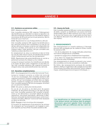 ANNEXE 3



     2.3 - Assistance aux personnes valides                                  2.5 - Avance de fonds
     2.3.1 - Attente	sur	place                                               Inter	mutuelles	assistance	GIE	peut,	contre	reconnaissance	
     Inter	 mutuelles	 assistance	 GIE	 organise	 l’hébergement	             de	 dette,	 consentir	 au	 bénéficiaire	 une	 avance	 de	 fonds,	
     des	bénéficiaires	qui	attendent	sur	place	la	réparation	du	             remboursable	 dans	 le	 délai	 maximum	 d’un	 mois	 à	 comp-
     véhicule	immobilisé	et	participe	aux	frais	(hôtel	et	repas),	à	         ter	du	jour	de	l’avance,	pour	lui	permettre	de	faire	face	à	
     concurrence	de	50	euros	par	jour	et	par	personne,	dans	la	              une	dépense	découlant	d’une	difficulté	grave	et	de	carac-
     limite	de	5	jours	maximum.                                              tère	imprévu.
     2.3.2 - Rapatriement	en	cas	d’indisponibilité	du	véhicule
     Inter	 mutuelles	 assistance	 GIE	 rapatrie	 les	 bénéficiaires	 à	
     leur	 domicile	 lorsqu’ils	 sont	 immobilisés	 à	 la	 suite	 du	 vol	   3 - RENSEIGNEMENTS
     de	leur	véhicule	ou	lorsque	ce	dernier	est	indisponible	à	la	           Des	 renseignements	 et	 conseils	 médicaux	 à	 l’étranger	
     suite	 d’un	 accident,	 d’une	 panne	 ou	 d’un	 événement	 cli-         pourront	être	prodigués	par	les	médecins	d’Inter	mutuel-
     matique	 majeur.	 Cette	 garantie	 n’est	 pas	 cumulable	 avec	         les	assistance	GIE	:
     l’attente	sur	place	décrite	en	2.3.1.
                                                                             –	lors	de	la	préparation	du	voyage	(attitudes	préventives,	
     En	 remplacement	 du	 retour	 au	 domicile	 et	 dans	 la	 limite	       vaccinations	obligatoires	et	conseillées),
     du	coût	de	cette	mise	en	œuvre,	les	bénéficiaires	peuvent	
     choisir	l’acheminement	vers	leur	lieu	de	destination.                   –	pendant	le	voyage	(choix	d’établissement	hospitalier),
     2.3.3 - Rapatriement	des	autres	bénéficiaires	en	cas	de	ra-             –	et	au	retour	du	voyage	(tout	événement	médical	surve-
     patriement	sanitaire	d’un	blessé	ou	d’un	malade                         nant	dans	les	suites	immédiates).
     Lorsque	le	transport	sanitaire	d’un	bénéficiaire	est	décidé,	           Ces	 renseignements	 et	 conseils	 ne	 peuvent,	 pour	 autant,	
     si	le	moyen	de	retour	prévu	initialement	ne	peut	être	uti-              être	considérés	comme	des	consultations	médicales.
     lisé,	 Inter	 mutuelles	 assistance	 GIE	 organise	 et	 prend	 en	      De	 même,	 des	 renseignements	 pratiques	 de	 caractère	
     charge	le	retour	des	autres	bénéficiaires	à	leur	domicile.              général,	relatifs	à	l’organisation	des	voyages	pourront	être	
                                                                             communiqués	(formalités	administratives,	liaisons	télépho-
                                                                             niques,	caractéristiques	économiques	et	climatiques…).
     2.4 - Garanties complémentaires
     2.4.1 - Accompagnement	d’un	enfant	de	moins	de	15	ans
     Lorsqu’un	 transport	 concerne	 un	 enfant	 de	 moins	 de	
     15	 ans	 non	 accompagné,	 Inter	 mutuelles	 assistance	 GIE	
     organise	et	prend	en	charge	le	voyage	aller	et	retour	d’un	
     proche,	afin	qu’il	accompagne	cet	enfant	dans	son	dépla-
     cement.	 Lorsque	 le	 voyage	 d’un	 proche	 est	 impossible,	
     Inter	mutuelles	assistance	GIE	fait	accompagner	cet	enfant	
     par	une	personne	habilitée.
     2.4.2 - Vol,	perte	ou	destruction	de	documents
     En	 cas	 de	 vol,	 de	 perte	 ou	 de	 destruction	 de	 papiers	
     d’identité,	 de	 documents	 bancaires	 ou	 de	 titres	 de	 trans-
     port,	 Inter	 mutuelles	 assistance	 GIE	 conseille	 le	 bénéfi-
     ciaire	 sur	 les	 démarches	 à	 accomplir	 (dépôt	 de	 plainte,	
     oppositions,	 documents	 équivalents,	 démarches	 à	 effec-
     tuer	pour	renouveler	les	documents)	et	peut,	contre	recon-
     naissance	de	dette,	effectuer	l’avance	de	fonds	nécessaire	
     au	retour	au	domicile.                                                   Les bénéficiaires en déplacement, confrontés
                                                                              à de sérieux ennuis non prévus dans le présent
     2.4.3 - Bagages	à	main	et	animaux	de	compagnie
                                                                              document, pourront appeler Inter mutuelles
     À	l’occasion	du	rapatriement	d’une	personne,	les	animaux	                assistance GIE qui s’efforcera de leur venir en
     de	 compagnie	 qui	 l’accompagnent,	 ses	 bagages	 à	 main,	             aide.
     sont	rapatriés	aux	frais	d’Inter	mutuelles	assistance	GIE.




22
 