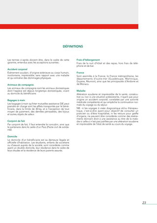 DÉFINITIONS



Les	 termes	 ci-après	 doivent	 être,	 dans	 le	 cadre	 de	 cette	       Frais d’hébergement
garantie,	entendus	avec	les	acceptions	suivantes	:                       Frais	 de	 la	 nuit	 d’hôtel	 et	 des	 repas,	 hors	 frais	 de	 télé-
                                                                         phone	et	de	bar.
Accident corporel
Événement	soudain,	d’origine	extérieure	au	corps	humain,	                France
involontaire,	 imprévisible,	 sans	 rapport	 avec	 une	 maladie	         Sont	 assimilés	 à	 la	 France,	 la	 France	 métropolitaine,	 les	
et	qui	entraîne	des	dommages	physiques.                                  départements	 d‘outre-mer	 (Guadeloupe,	 Martinique,	
                                                                         Guyane,	Réunion),	ainsi	que	les	principautés	d’Andorre	et	
Animaux de compagnie                                                     de	Monaco.
Les	animaux	de	compagnie	sont	les	animaux	domestiques	
dont	 l’espèce	 est	 depuis	 longtemps	 domestiquée,	 vivant	            Maladie
au	domicile	du	bénéficiaire.                                             Altération	 soudaine	 et	 imprévisible	 de	 la	 santé,	 consécu-
                                                                         tive	ou	non	à	une	situation	préexistante,	n’ayant	pas	pour	
Bagages à main                                                           origine	 un	 accident	 corporel,	 constatée	 par	 une	 autorité	
                                                                         médicale	compétente	et	qui	empêche	la	continuation	nor-
Les	bagages	à	main	qu’Inter	mutuelles	assistance	GIE	peut	               male	du	voyage	ou	du	séjour.
prendre	en	charge	sont	les	effets	transportés	par	le	béné-
ficiaire,	 dans	 la	 limite	 de	 30	kg,	 et	 à	 l’exception	 de	 tout	   NB	:	 ni	 les	 voyages	 à	 visée	 diagnostique	 et/ou	 thérapeu-
moyen	 de	 paiement,	 des	 denrées	 périssables,	 des	 bijoux	           tique,	 c’est-à-dire	 ayant	 pour	 objectif	 de	 consulter	 un	
et	autres	objets	de	valeur.                                              praticien	 ou	 d’être	 hospitalisé,	 ni	 les	 retours	 pour	 greffe	
                                                                         d’organe,	ne	peuvent	être	considérés	comme	des	événe-
                                                                         ments	donnant	droit	à	une	assistance	au	titre	de	la	mala-
Conjoint de fait                                                         die	si	celle-ci	n’est	pas	justifiée	par	une	altération	soudaine	
Par	conjoint	de	fait,	il	faut	entendre	le	concubin,	ainsi	que	           et	imprévisible	de	l’état	de	santé	au	cours	du	voyage.
le	partenaire	dans	le	cadre	d’un	Pacs	(Pacte	civil	de	solida-
rité).

Domicile
Le	 domicile	 d’un	 bénéficiaire	 est	 sa	 demeure	 légale	 et	
officielle	d’habitation.	Les	étudiants,	enfants	de	sociétaire	
ou	d’assuré	auprès	de	la	société,	sont	considérés	comme	
ayant	un	double	domicile,	leur	résidence	dans	le	cadre	de	
leurs	études	et	la	résidence	de	leurs	parents	assurés.




                                                                                                                                                 23
 