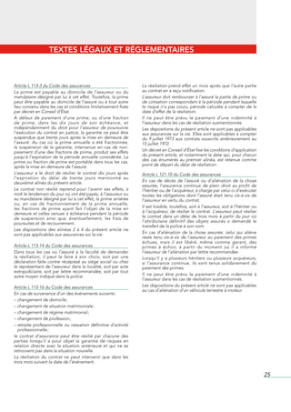 TEXTES LÉGAUX ET RÉGLEMENTAIRES



Article L 113-3 du Code des assurances                          La résiliation prend effet un mois après que l’autre partie
La prime est payable au domicile de l’assureur ou du            au contrat en a reçu notification.
mandataire désigné par lui à cet effet. Toutefois, la prime     L’assureur doit rembourser à l’assuré la partie de prime ou
peut être payable au domicile de l’assuré ou à tout autre       de cotisation correspondant à la période pendant laquelle
lieu convenu dans les cas et conditions limitativement fixés    le risque n’a pas couru, période calculée à compter de la
par décret en Conseil d’État.                                   date d’effet de la résiliation.
À défaut de paiement d’une prime, ou d’une fraction             Il ne peut être prévu le paiement d’une indemnité à
de prime, dans les dix jours de son échéance, et                l’assureur dans les cas de résiliation susmentionnés.
indépendamment du droit pour l’assureur de poursuivre           Les dispositions du présent article ne sont pas applicables
l’exécution du contrat en justice, la garantie ne peut être     aux assurances sur la vie. Elles sont applicables à compter
suspendue que trente jours après la mise en demeure de          du 9 juillet 1973 aux contrats souscrits antérieurement au
l’assuré. Au cas où la prime annuelle a été fractionnée,        15 juillet 1972.
la suspension de la garantie, intervenue en cas de non-
paiement d’une des fractions de prime, produit ses effets       Un décret en Conseil d’État fixe les conditions d’application
jusqu’à l’expiration de la période annuelle considérée. La      du présent article, et notamment la date qui, pour chacun
prime ou fraction de prime est portable dans tous les cas,      des cas énumérés au premier alinéa, est retenue comme
après la mise en demeure de l’assuré.                           point de départ du délai de résiliation.
L’assureur a le droit de résilier le contrat dix jours après    Article L 121-10 du Code des assurances
l’expiration du délai de trente jours mentionné au
deuxième alinéa du présent article.                             En cas de décès de l’assuré ou d’aliénation de la chose
                                                                assurée, l’assurance continue de plein droit au profit de
Le contrat non résilié reprend pour l’avenir ses effets, à      l’héritier ou de l’acquéreur, à charge par celui-ci d’exécuter
midi le lendemain du jour où ont été payés, à l’assureur ou     toutes les obligations dont l’assuré était tenu vis-à-vis de
au mandataire désigné par lui à cet effet, la prime arriérée    l’assureur en vertu du contrat.
ou, en cas de fractionnement de la prime annuelle,
les fractions de prime ayant fait l’objet de la mise en         Il est loisible, toutefois, soit à l’assureur, soit à l’héritier ou
demeure et celles venues à échéance pendant la période          à l’acquéreur, de résilier le contrat. L’assureur peut résilier
de suspension ainsi que, éventuellement, les frais de           le contrat dans un délai de trois mois à partir du jour où
poursuites et de recouvrement.                                  l’attributaire définitif des objets assurés a demandé le
                                                                transfert de la police à son nom.
Les dispositions des alinéas 2 à 4 du présent article ne
sont pas applicables aux assurances sur la vie.                 En cas d’aliénation de la chose assurée, celui qui aliène
                                                                reste tenu vis-à-vis de l’assureur au paiement des primes
                                                                échues, mais il est libéré, même comme garant, des
Article L 113-14 du Code des assurances                         primes à échoir, à partir du moment où il a informé
Dans tous les cas où l’assuré a la faculté de demander          l’assureur de l’aliénation par lettre recommandée.
la résiliation, il peut le faire à son choix, soit par une      Lorsqu’il y a plusieurs héritiers ou plusieurs acquéreurs,
déclaration faite contre récépissé au siège social ou chez      si l’assurance continue, ils sont tenus solidairement du
le représentant de l’assureur dans la localité, soit par acte   paiement des primes.
extrajudiciaire, soit par lettre recommandée, soit par tout
autre moyen indiqué dans la police.                             Il ne peut être prévu le paiement d’une indemnité à
                                                                l’assureur dans les cas de résiliation susmentionnés.
Article L 113-16 du Code des assurances                         Les dispositions du présent article ne sont pas applicables
                                                                au cas d’aliénation d’un véhicule terrestre à moteur.
En cas de survenance d’un des événements suivants :
– changement de domicile ;
– changement de situation matrimoniale ;
– changement de régime matrimonial ;
– changement de profession ;
– retraite professionnelle ou cessation définitive d’activité
  professionnelle ;
le contrat d’assurance peut être résilié par chacune des
parties lorsqu’il a pour objet la garantie de risques en
relation directe avec la situation antérieure et qui ne se
retrouvent pas dans la situation nouvelle.
La résiliation du contrat ne peut intervenir que dans les
trois mois suivant la date de l’événement.


                                                                                                                                      25
 