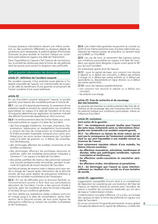 Lorsque	 plusieurs	 interventions	 devant	 une	 même	 juridic-           22.4 -	Les	indemnités	garanties	ne	peuvent	se	cumuler	au	
tion	 ou	 des	 juridictions	 différentes	 ou	 plusieurs	 degrés	 de	     profit	d’une	même	personne	avec	d’autres	indemnités	qui,	
juridictions	sont	nécessaires,	le	plafond	global	d’honoraires	           réparant	les	mêmes	postes	de	préjudice,	lui	seraient	dues	
d’avocats	 ne	 peut	 excéder	 le	 montant	 indiqué	 aux	 condi-          par	la	MAIF	ou	Filia-MAIF.
tions	particulières	en	vigueur	à	la	date	de	l’événement.                 22.5 -	 en	 cas	 de	 mort,	 le	 versement	 des	 capitaux	 prévus	
Dans	l’hypothèse	où	l’assuré	a	fait	l’avance	de	ces	honorai-             aux	conditions	particulières	en	vigueur	à	la	date	de	l’acci-
res,	la	société	les	rembourse	dans	la	limite	de	ces	plafonds	            dent,	aux	ayants	droit	désignés	ci-après	vivant	après	le	30e	
dans	les	quinze	jours	suivant	la	réception	des	justificatifs.            jour	qui	suit	l’accident.
                                                                         On	entend	par	ayants	droit	de	l’assuré	:
 B La garantie indemnisation des dommages corporels                      22.51 -	pour	le	capital	de	base	:	son	conjoint	non	divorcé	
                                                                         ni	 séparé	 ou	 à	 défaut	 son	 concubin,	 à	 défaut	 ses	 enfants	
article 21 : définition de l’accident corporel                           à	 charge	 ou	 à	 défaut	 ses	 autres	 enfants	 ou	 à	 défaut	 ses	
                                                                         ascendants	 ou	 descendants	 en	 ligne	 directe,	 ou	 à	 défaut	
Par	accident	corporel,	il	faut	entendre	toute	atteinte	à	l’in-           ses	autres	ayants	droit,
tégrité	corporelle	de	l’assuré,	non	intentionnelle	de	sa	part,	
ou	de	celle	du	bénéficiaire	d’une	garantie,	et	provenant	de	             22.52 -	pour	les	capitaux	supplémentaires	:
l’action	soudaine	d’une	cause	extérieure.                                –		 on	 conjoint	 non	 divorcé	 ni	 séparé	 ou	 à	 défaut	 son	
                                                                           s
                                                                           concubin,
                                                                         –	les	enfants	à	sa	charge.
article 22
En	 cas	 d’accident	 corporel	 atteignant	 l’assuré,	 la	 société	       article 23 : frais de recherche et de sauvetage
garantit,	sous	réserve	des	modalités	prévues	à	l’article	26	:            des vies humaines
22.1 -	en	cas	d’incapacité	permanente,	le	versement	d’une	               La	garantie	est	étendue	au	remboursement	des	frais	de	re-
prestation	égale	au	produit	du	capital	prévu	aux	conditions	             cherche	et	de	sauvetage	des	vies	humaines	dans	la	limite	
particulières,	en	vigueur	à	la	date	de	l’accident,	et	du	taux	           du	plafond	indiqué	aux	conditions	particulières,	même	en	
d’incapacité	déterminé	par	application	du	barème	indicatif	              l’absence	d’accident.
des	déficits	fonctionnels	séquellaires	en	droit	commun	;
22.2 -	le	remboursement	dans	les	limites	fixées	aux	condi-               article 24 : exclusions
tions	particulières	en	vigueur	à	la	date	de	l’accident	:                 Sont exclus de la garantie :
–		 es	frais	engagés	(médecine,	chirurgie,	pharmacie,	hos-
  d                                                                      24.1 - les conséquences pouvant résulter pour l’assuré
  pitalisation,	 rééducation	 et	 réadaptation	 fonctionnelle,	          des soins reçus, traitements suivis ou interventions chirur-
  y	 compris	 les	 frais	 de	 chiropracteur	 et	 d’ostéopathe	 et	       gicales non consécutifs à un accident corporel garanti,
  le	forfait	journalier	hospitalier,	transport	pour	soins,	pro-          24.2 - les affections ou lésions de toute nature qui ne
  thèse)	 pour	 les	 soins	 rendus	 nécessaires	 par	 l’accident	        sont pas la conséquence de l’événement accidentel dé-
  jusqu’à	 la	 date	 de	 guérison	 ou,	 à	 défaut,	 de	 consolida-       claré ou qui sont imputables à une maladie connue ou
  tion	des	blessures,                                                    inconnue de l’assuré.
–		 es	 dommages	 affectant	 les	 lunettes	 correctrices	 et	 les	
  d                                                                      Sont notamment réputées relever d’une maladie, les
  lentilles	cornéennes,                                                  lésions internes suivantes :
–		 es	 dommages	 affectant	 les	 prothèses	 dentaires	 et	
  d                                                                      – les affections musculaires, articulaires, tendineuses et
  auditives,	 selon	 les	 modalités	 particulières	 indiquées	 à	          discales, telles que pathologies vertébrales, ruptures
  l’annexe	n°	1	en	vigueur	à	la	date	de	l’accident,                        musculaires et tendineuses,
                                                                         – les affections cardio-vasculaires et vasculaires céré-
–		 es	pertes	justifiées	de	revenus	des	personnes	exerçant	
  d                                                                        brales,
  une	 activité	 professionnelle	 rémunérée,	 pendant	 la	 pé-           – les affections virales, microbiennes et parasitaires.
  riode	d’incapacité	de	travail	résultant	de	l’accident.
                                                                         24.3 - les dommages que l’assuré se cause intention-
Les	frais	et	pertes	de	revenus	visés	ci-dessus	sont	ceux	res-            nellement ou résultant d’un suicide ou d’une tentative
tés	 à	 charge	 de	 l’assuré	 après	 intervention	 de	 la	 Sécurité	     de suicide.
sociale,	 de	 tout	 autre	 régime	 de	 prévoyance	 collective	 (y	
compris	les	sociétés	mutualistes)	et	de	l’employeur.
                                                                         article 25 : aggravation
22.3 -	 En	 cas	 de	 difficultés	 pour	 la	 structure	 familiale	 ou	
                                                                         L’aggravation	 susceptible	 d’ouvrir	 droit	 à	 un	 complément	
l’environnement	 proche	 à	 faire	 face	 aux	 perturbations	
                                                                         de	réparation	se	caractérise	par	une	évolution	de	l’état	de	
découlant	 de	 l’accident,	 l’accès	 à	 des	 services	 d’aide	 à	
                                                                         l’assuré,	en	relation	directe	et	certaine	avec	l’accident,	de	
domicile,	selon	les	modalités	et	dans	les	limites	indiquées	
                                                                         nature	 à	 modifier	 les	 conclusions	 médicales	 qui	 ont	 servi	
à	l’annexe	2A	aux	conditions	générales.
                                                                         de	base	à	l’indemnisation	initiale.
Les	 frais	 relatifs	 aux	 prestations	 visées	 ci-dessus	 sont	 pris	   L’indemnisation	nouvelle	s’effectue,	s’il	y	a	lieu,	sur	la	base	
en	 charge	 jusqu’à	 la	 date	 de	 consolidation,	 après	 inter-         des	capitaux	et	dans	la	limite	des	plafonds	en	vigueur	à	la	
vention	 de	 la	 Sécurité	 sociale,	 de	 tout	 autre	 régime	 de	        date	de	l’accident.
prévoyance	 collective	 (y	 compris	 les	 sociétés	 mutualistes)	
et	de	l’employeur.
                                                                         En	ce	qui	concerne	l’incapacité	permanente,	le	taux	global	           9
                                                                         d’incapacité	détermine	le	capital	de	référence.	L’indemnité	
 