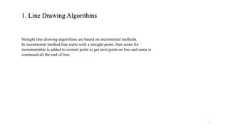 1. Line Drawing Algorithms
Straight line drawing algorithms are based on incremental methods.
In incremental method line starts with a straight point, then some fix
incrementable is added to current point to get next point on line and same is
continued all the end of line.
1
 