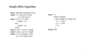 Simple DDAAlgorithm
Step 1: Read the end points of line.
Step 2: x =abs (x2-x1) and
 y=abs (y2-y1)
Step 3: if x ≥ v then
length = x
else
length = y
end if
Step 4: x line = (x2-x1) / length
Step 5: y line = (y2-y1) / length
Step 6: x=x1+0.5*sign (x line)
y=y1+0.5*sign (y line)
Step 7: i=1
while (i ≤length)
{ plot (integer (x), integer (y))
x= x + x line
y= y + y line
i=i+1
}
Step 8: End
2
 