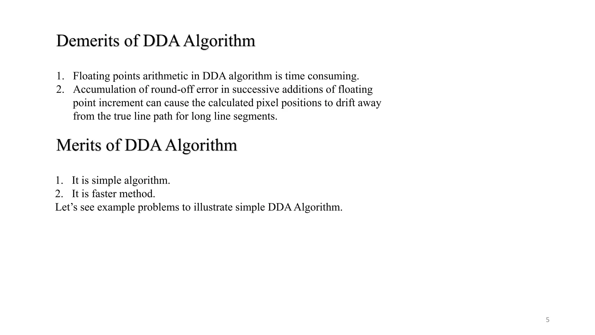 Demerits of DDAAlgorithm
1. Floating points arithmetic in DDA algorithm is time consuming.
2. Accumulation of round-off error in successive additions of floating
point increment can cause the calculated pixel positions to drift away
from the true line path for long line segments.
Merits of DDAAlgorithm
1. It is simple algorithm.
2. It is faster method.
Let’s see example problems to illustrate simple DDAAlgorithm.
5
 